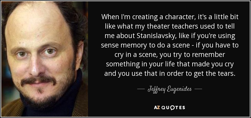 When I'm creating a character, it's a little bit like what my theater teachers used to tell me about Stanislavsky, like if you're using sense memory to do a scene - if you have to cry in a scene, you try to remember something in your life that made you cry and you use that in order to get the tears. - Jeffrey Eugenides