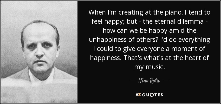 When I’m creating at the piano, I tend to feel happy; but - the eternal dilemma - how can we be happy amid the unhappiness of others? I'd do everything I could to give everyone a moment of happiness. That's what's at the heart of my music. - Nino Rota