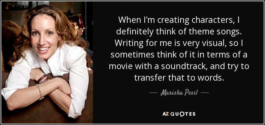 When I'm creating characters, I definitely think of theme songs. Writing for me is very visual, so I sometimes think of it in terms of a movie with a soundtrack, and try to transfer that to words. - Marisha Pessl