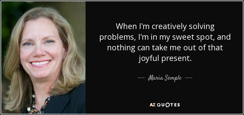 When I'm creatively solving problems, I'm in my sweet spot, and nothing can take me out of that joyful present. - Maria Semple