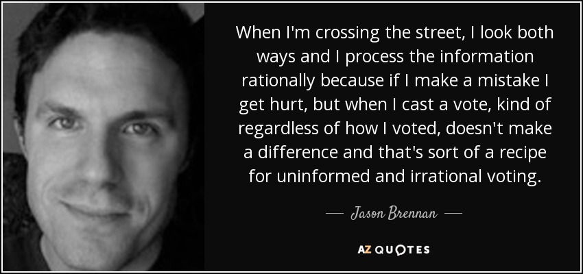 When I'm crossing the street, I look both ways and I process the information rationally because if I make a mistake I get hurt, but when I cast a vote, kind of regardless of how I voted, doesn't make a difference and that's sort of a recipe for uninformed and irrational voting. - Jason Brennan
