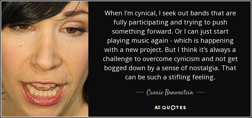 When I'm cynical, I seek out bands that are fully participating and trying to push something forward. Or I can just start playing music again - which is happening with a new project. But I think it's always a challenge to overcome cynicism and not get bogged down by a sense of nostalgia. That can be such a stifling feeling. - Carrie Brownstein