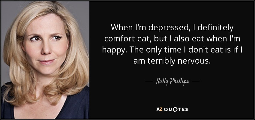 When I'm depressed, I definitely comfort eat, but I also eat when I'm happy. The only time I don't eat is if I am terribly nervous. - Sally Phillips