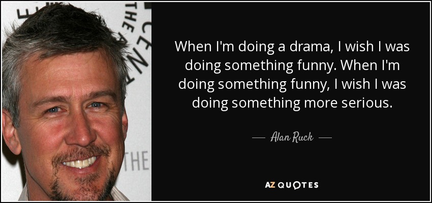 When I'm doing a drama, I wish I was doing something funny. When I'm doing something funny, I wish I was doing something more serious. - Alan Ruck