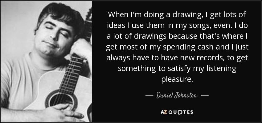 When I'm doing a drawing, I get lots of ideas I use them in my songs, even. I do a lot of drawings because that's where I get most of my spending cash and I just always have to have new records, to get something to satisfy my listening pleasure. - Daniel Johnston