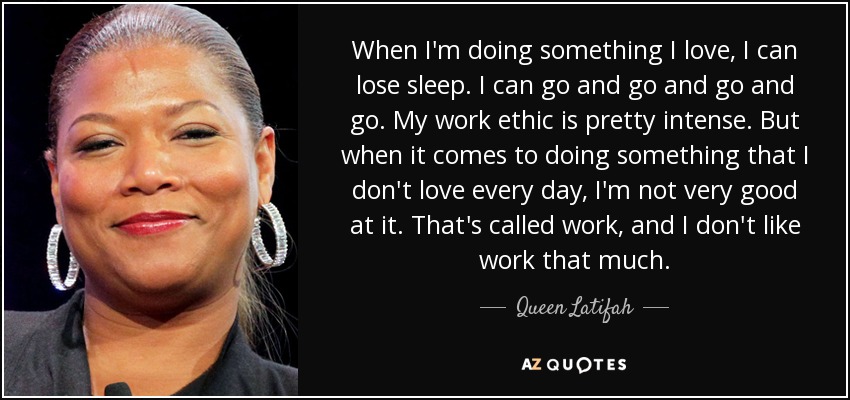 When I'm doing something I love, I can lose sleep. I can go and go and go and go. My work ethic is pretty intense. But when it comes to doing something that I don't love every day, I'm not very good at it. That's called work, and I don't like work that much. - Queen Latifah