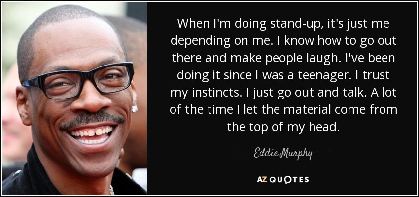 When I'm doing stand-up, it's just me depending on me. I know how to go out there and make people laugh. I've been doing it since I was a teenager. I trust my instincts. I just go out and talk. A lot of the time I let the material come from the top of my head. - Eddie Murphy