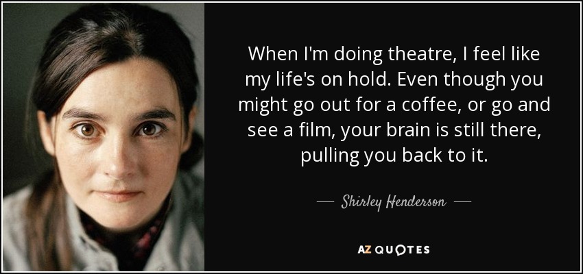 When I'm doing theatre, I feel like my life's on hold. Even though you might go out for a coffee, or go and see a film, your brain is still there, pulling you back to it. - Shirley Henderson