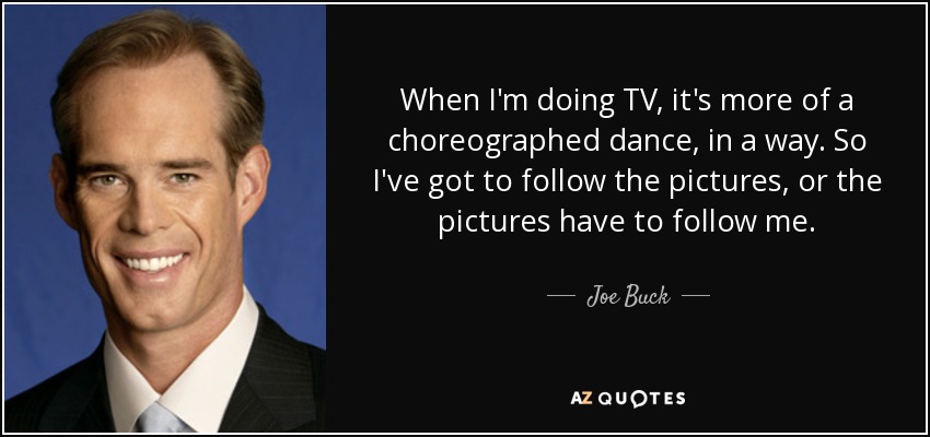 When I'm doing TV, it's more of a choreographed dance, in a way. So I've got to follow the pictures, or the pictures have to follow me. - Joe Buck