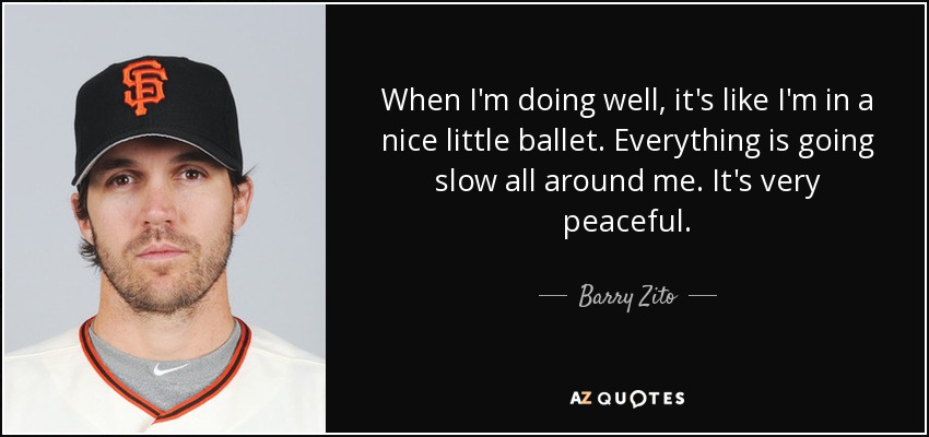 When I'm doing well, it's like I'm in a nice little ballet. Everything is going slow all around me. It's very peaceful. - Barry Zito