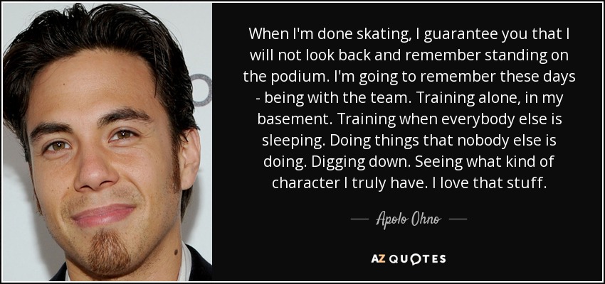 When I'm done skating, I guarantee you that I will not look back and remember standing on the podium. I'm going to remember these days - being with the team. Training alone, in my basement. Training when everybody else is sleeping. Doing things that nobody else is doing. Digging down. Seeing what kind of character I truly have. I love that stuff. - Apolo Ohno