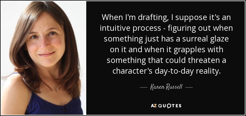 When I'm drafting, I suppose it's an intuitive process - figuring out when something just has a surreal glaze on it and when it grapples with something that could threaten a character's day-to-day reality. - Karen Russell