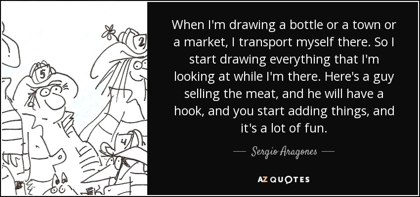 When I'm drawing a bottle or a town or a market, I transport myself there. So I start drawing everything that I'm looking at while I'm there. Here's a guy selling the meat, and he will have a hook, and you start adding things, and it's a lot of fun. - Sergio Aragones