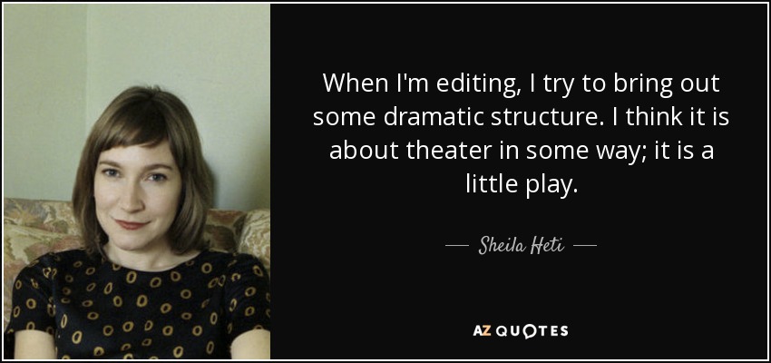 When I'm editing, I try to bring out some dramatic structure. I think it is about theater in some way; it is a little play. - Sheila Heti