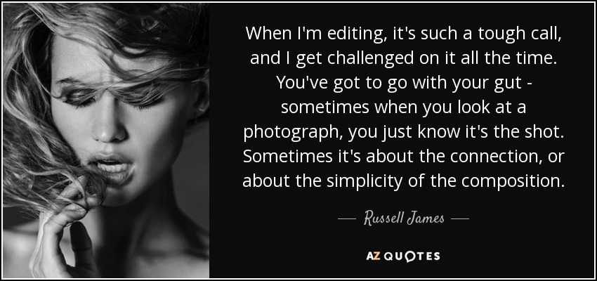 When I'm editing, it's such a tough call, and I get challenged on it all the time. You've got to go with your gut - sometimes when you look at a photograph, you just know it's the shot. Sometimes it's about the connection, or about the simplicity of the composition. - Russell James