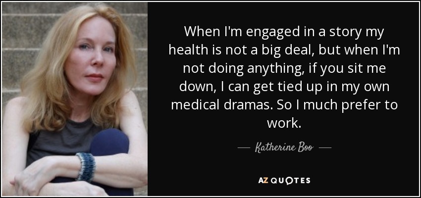 When I'm engaged in a story my health is not a big deal, but when I'm not doing anything, if you sit me down, I can get tied up in my own medical dramas. So I much prefer to work. - Katherine Boo