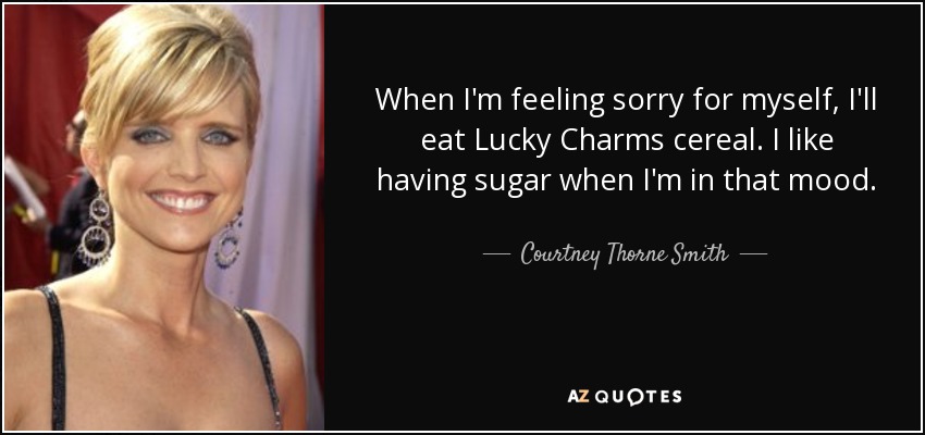 When I'm feeling sorry for myself, I'll eat Lucky Charms cereal. I like having sugar when I'm in that mood. - Courtney Thorne Smith