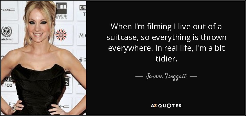 When I'm filming I live out of a suitcase, so everything is thrown everywhere. In real life, I'm a bit tidier. - Joanne Froggatt