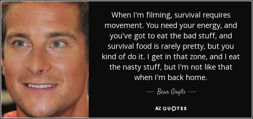 When I'm filming, survival requires movement. You need your energy, and you've got to eat the bad stuff, and survival food is rarely pretty, but you kind of do it. I get in that zone, and I eat the nasty stuff, but I'm not like that when I'm back home. - Bear Grylls