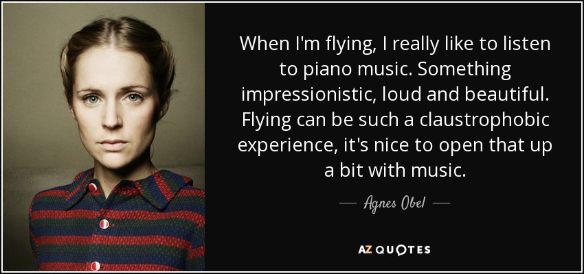 When I'm flying, I really like to listen to piano music. Something impressionistic, loud and beautiful. Flying can be such a claustrophobic experience, it's nice to open that up a bit with music. - Agnes Obel