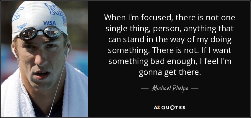 When I'm focused, there is not one single thing, person, anything that can stand in the way of my doing something. There is not. If I want something bad enough, I feel I'm gonna get there. - Michael Phelps
