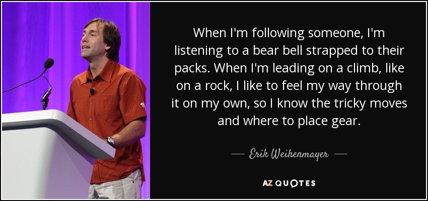 When I'm following someone, I'm listening to a bear bell strapped to their packs. When I'm leading on a climb, like on a rock, I like to feel my way through it on my own, so I know the tricky moves and where to place gear. - Erik Weihenmayer