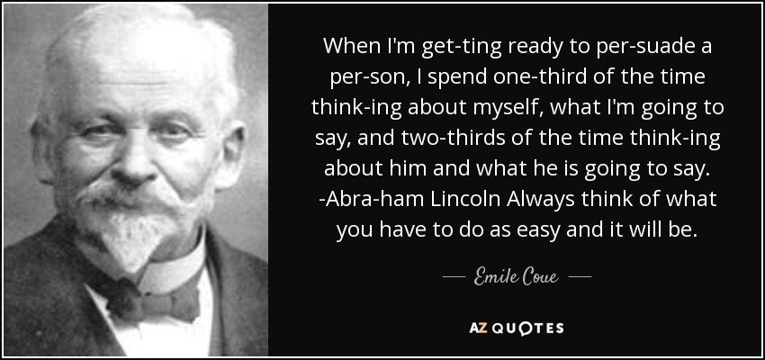 When I'm get­ting ready to per­suade a per­son, I spend one-third of the time think­ing about myself, what I'm going to say, and two-thirds of the time think­ing about him and what he is going to say. -Abra­ham Lincoln Always think of what you have to do as easy and it will be. - Emile Coue