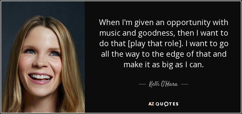 When I'm given an opportunity with music and goodness, then I want to do that [play that role]. I want to go all the way to the edge of that and make it as big as I can. - Kelli O'Hara