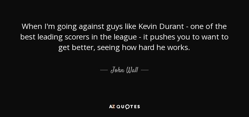 When I'm going against guys like Kevin Durant - one of the best leading scorers in the league - it pushes you to want to get better, seeing how hard he works. - John Wall