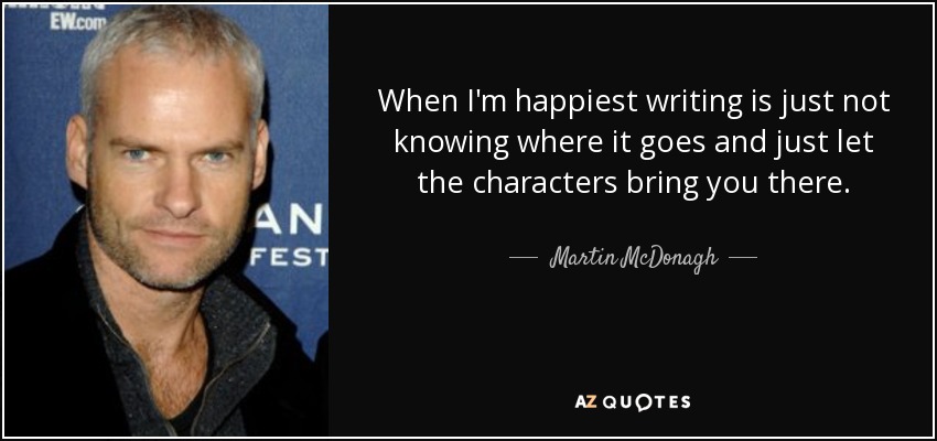 When I'm happiest writing is just not knowing where it goes and just let the characters bring you there. - Martin McDonagh