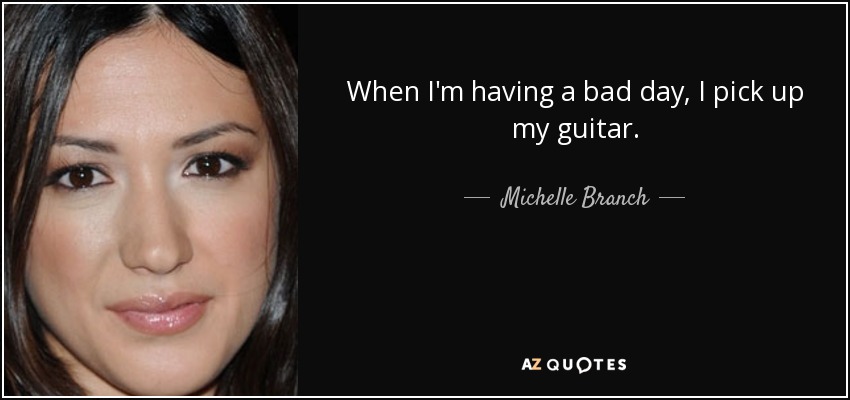When I'm having a bad day, I pick up my guitar. - Michelle Branch