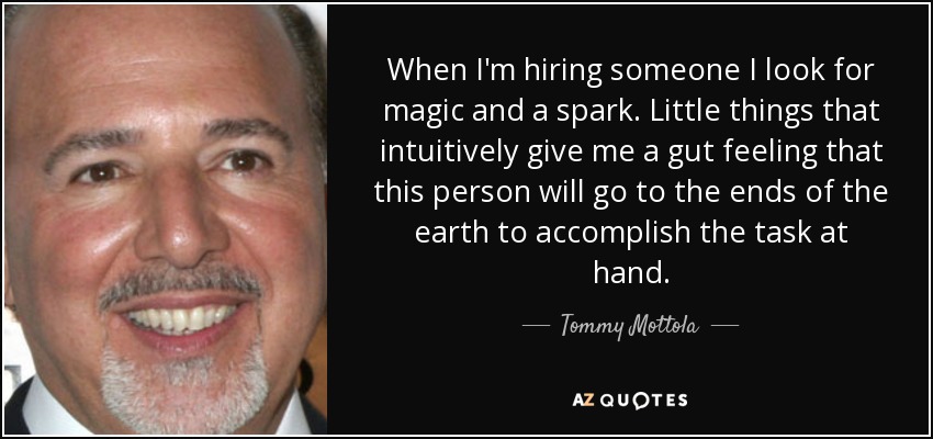 When I'm hiring someone I look for magic and a spark. Little things that intuitively give me a gut feeling that this person will go to the ends of the earth to accomplish the task at hand. - Tommy Mottola