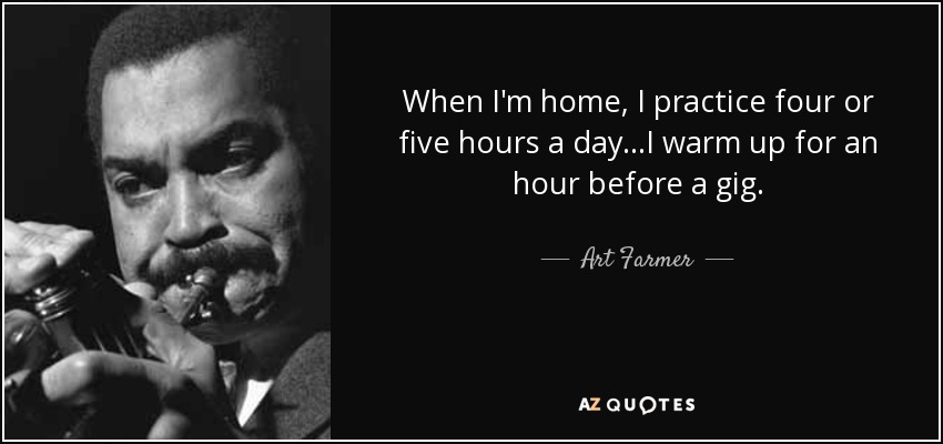 When I'm home, I practice four or five hours a day...I warm up for an hour before a gig. - Art Farmer