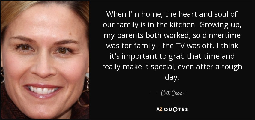 When I'm home, the heart and soul of our family is in the kitchen. Growing up, my parents both worked, so dinnertime was for family - the TV was off. I think it's important to grab that time and really make it special, even after a tough day. - Cat Cora
