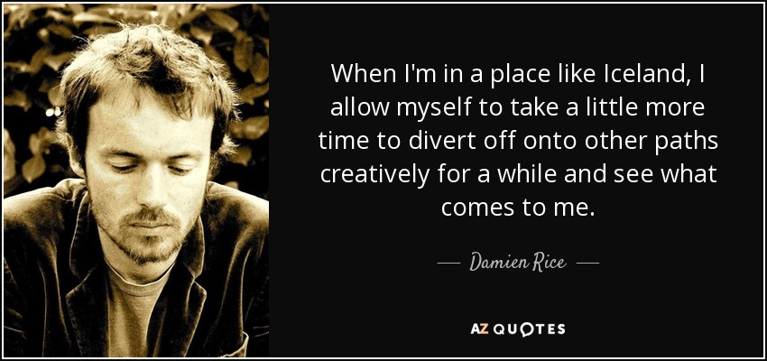 When I'm in a place like Iceland, I allow myself to take a little more time to divert off onto other paths creatively for a while and see what comes to me. - Damien Rice