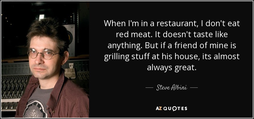 When I'm in a restaurant, I don't eat red meat. It doesn't taste like anything. But if a friend of mine is grilling stuff at his house, its almost always great. - Steve Albini