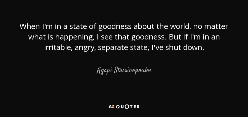 When I'm in a state of goodness about the world, no matter what is happening, I see that goodness. But if I'm in an irritable, angry, separate state, I've shut down. - Agapi Stassinopoulos