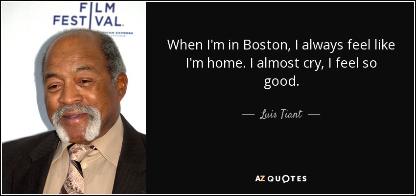 When I'm in Boston, I always feel like I'm home. I almost cry, I feel so good. - Luis Tiant