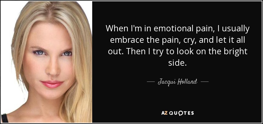 When I'm in emotional pain, I usually embrace the pain, cry, and let it all out. Then I try to look on the bright side. - Jacqui Holland