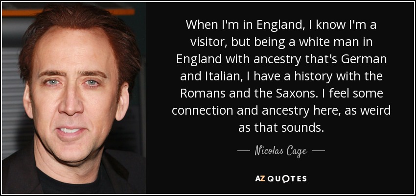 When I'm in England, I know I'm a visitor, but being a white man in England with ancestry that's German and Italian, I have a history with the Romans and the Saxons. I feel some connection and ancestry here, as weird as that sounds. - Nicolas Cage