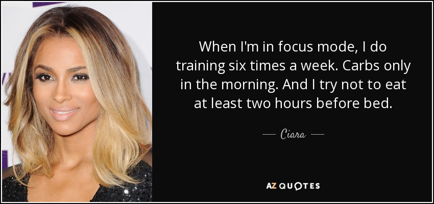 When I'm in focus mode, I do training six times a week. Carbs only in the morning. And I try not to eat at least two hours before bed. - Ciara