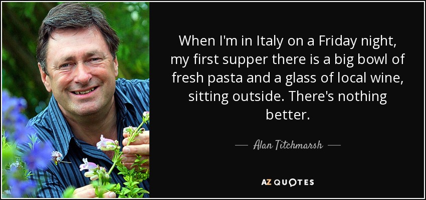 When I'm in Italy on a Friday night, my first supper there is a big bowl of fresh pasta and a glass of local wine, sitting outside. There's nothing better. - Alan Titchmarsh