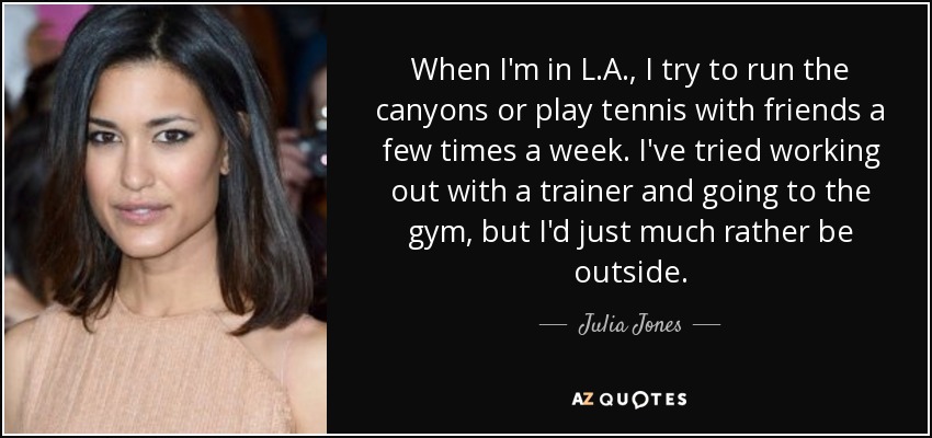 When I'm in L.A., I try to run the canyons or play tennis with friends a few times a week. I've tried working out with a trainer and going to the gym, but I'd just much rather be outside. - Julia Jones