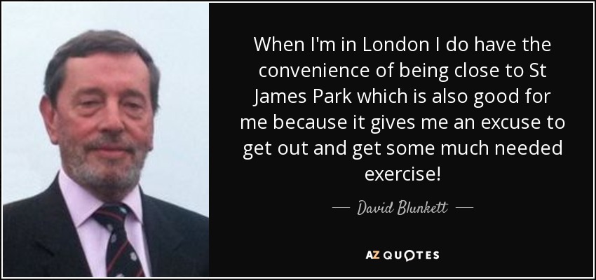 When I'm in London I do have the convenience of being close to St James Park which is also good for me because it gives me an excuse to get out and get some much needed exercise! - David Blunkett