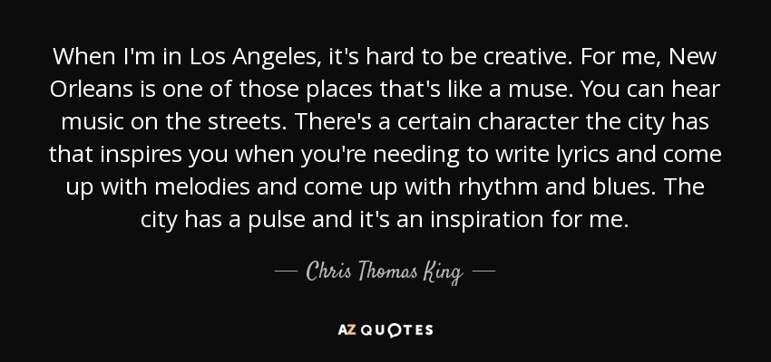 When I'm in Los Angeles, it's hard to be creative. For me, New Orleans is one of those places that's like a muse. You can hear music on the streets. There's a certain character the city has that inspires you when you're needing to write lyrics and come up with melodies and come up with rhythm and blues. The city has a pulse and it's an inspiration for me. - Chris Thomas King