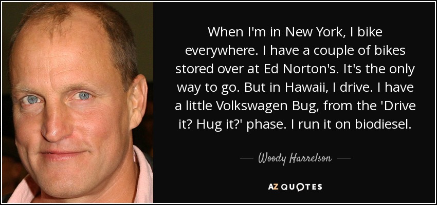 When I'm in New York, I bike everywhere. I have a couple of bikes stored over at Ed Norton's. It's the only way to go. But in Hawaii, I drive. I have a little Volkswagen Bug, from the 'Drive it? Hug it?' phase. I run it on biodiesel. - Woody Harrelson