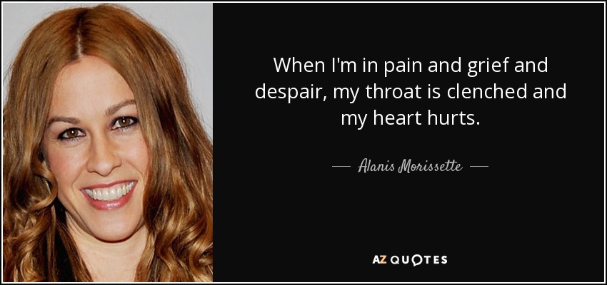 When I'm in pain and grief and despair, my throat is clenched and my heart hurts. - Alanis Morissette
