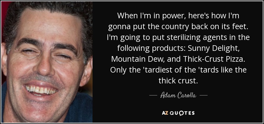 When I'm in power, here's how I'm gonna put the country back on its feet. I'm going to put sterilizing agents in the following products: Sunny Delight, Mountain Dew, and Thick-Crust Pizza. Only the 'tardiest of the 'tards like the thick crust. - Adam Carolla