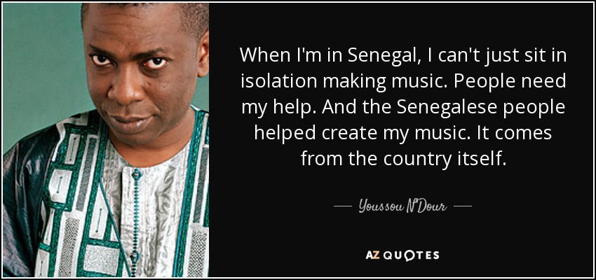 When I'm in Senegal, I can't just sit in isolation making music. People need my help. And the Senegalese people helped create my music. It comes from the country itself. - Youssou N'Dour