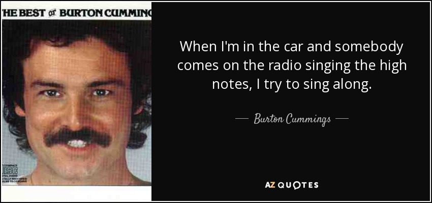 When I'm in the car and somebody comes on the radio singing the high notes, I try to sing along. - Burton Cummings